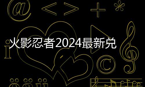 忍者览最新兑换兑换码 码一火影有效
