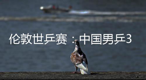 3比世乒赛胜澳伦敦强中国0战大利男乒挺进亚队