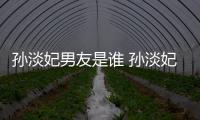 孙淡妃男友是谁 孙淡妃宣布与交往半年多的男友结婚