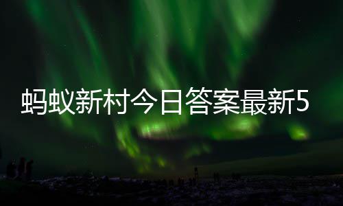2日新村新村最新正确答案答题答案蚂蚁蚂蚁5月今日