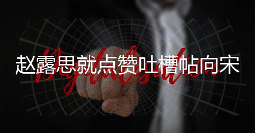 人懒思就宋茜 两理争赵露点赞道歉吐槽帖向议互关